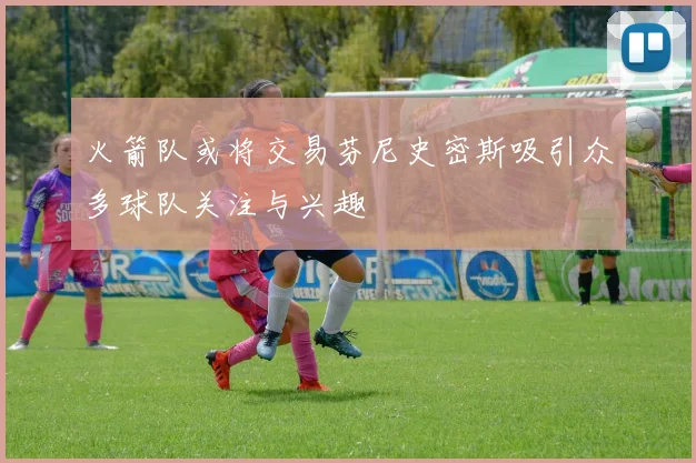 火箭队或将交易芬尼史密斯吸引众多球队关注与兴趣