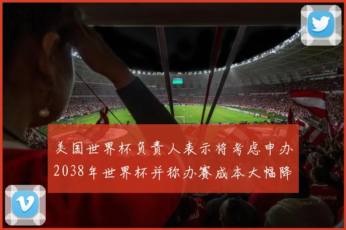 美国世界杯负责人表示将考虑申办2038年世界杯并称办赛成本大幅降低