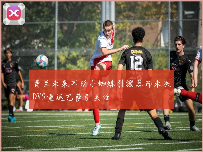 费兰未来不明小蜘蛛引援悬而未决DV9重返巴萨引关注