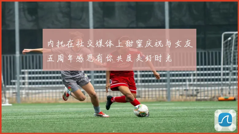 内托在社交媒体上甜蜜庆祝与女友五周年感恩有你共度美好时光