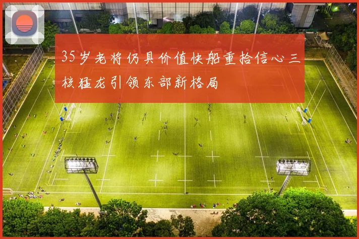 35岁老将仍具价值快船重拾信心三核猛龙引领东部新格局