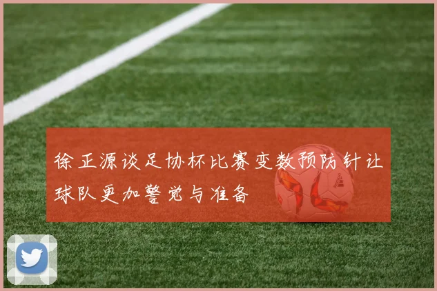 徐正源谈足协杯比赛变数预防针让球队更加警觉与准备