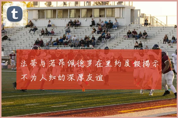 法蒂与若昂佩德罗在里约度假揭示不为人知的深厚友谊