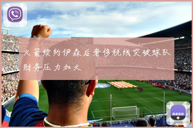 火箭续约伊森后奢侈税线突破球队财务压力加大