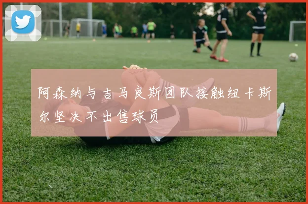 阿森纳与吉马良斯团队接触纽卡斯尔坚决不出售球员