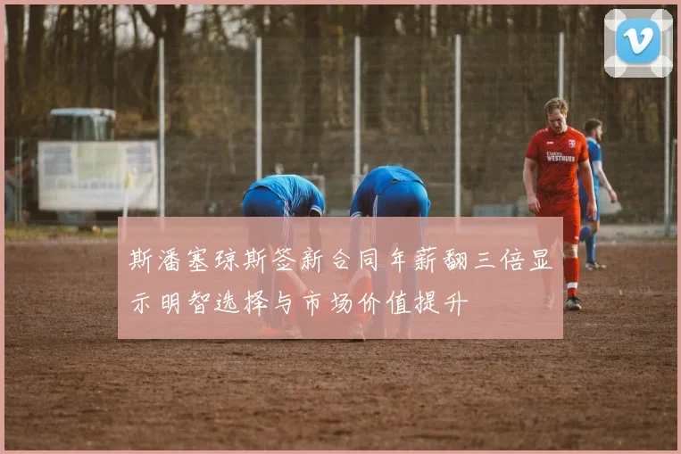 斯潘塞琼斯签新合同年薪翻三倍显示明智选择与市场价值提升