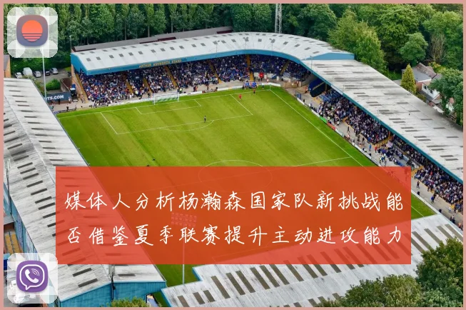 媒体人分析杨瀚森国家队新挑战能否借鉴夏季联赛提升主动进攻能力